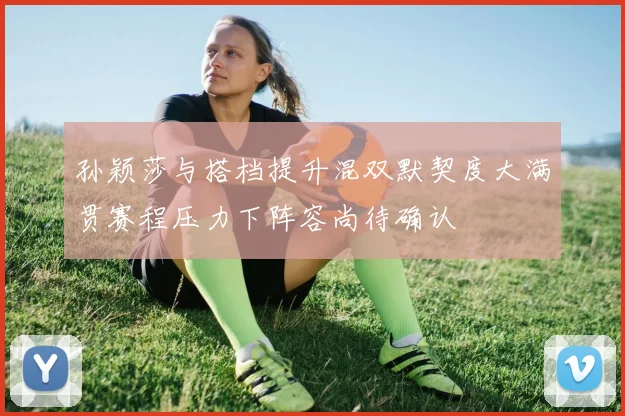 孙颖莎与搭档提升混双默契度大满贯赛程压力下阵容尚待确认
