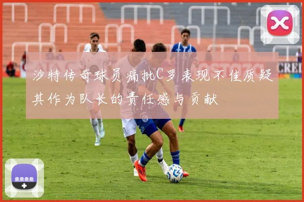 沙特传奇球员痛批C罗表现不佳质疑其作为队长的责任感与贡献