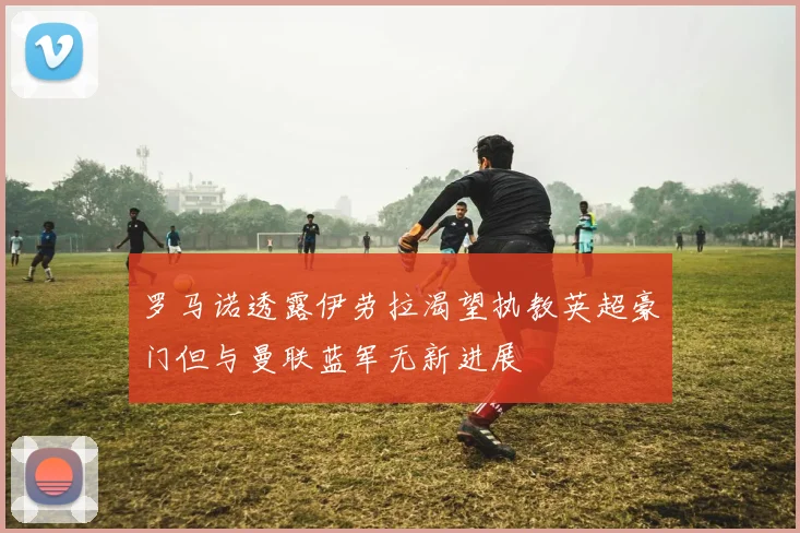 罗马诺透露伊劳拉渴望执教英超豪门但与曼联蓝军无新进展