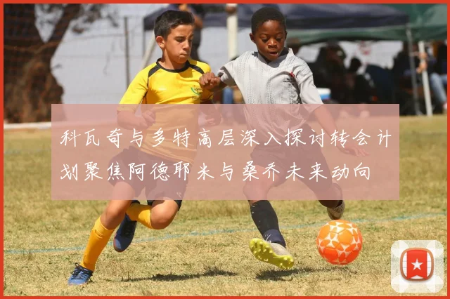 科瓦奇与多特高层深入探讨转会计划聚焦阿德耶米与桑乔未来动向