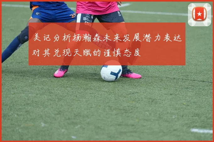 美记分析杨瀚森未来发展潜力表达对其兑现天赋的谨慎态度