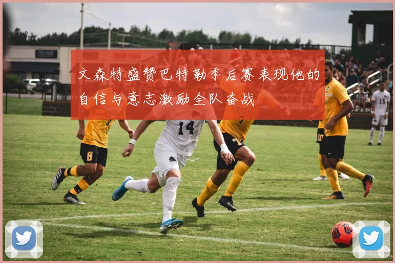 文森特盛赞巴特勒季后赛表现他的自信与意志激励全队奋战