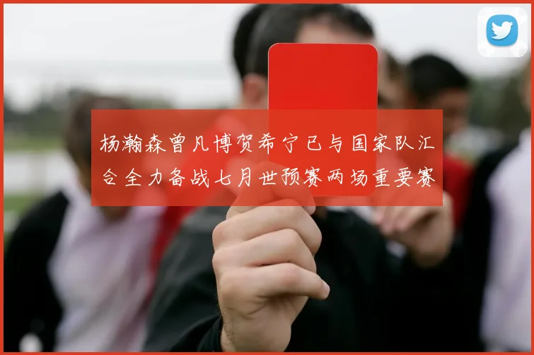 杨瀚森曾凡博贺希宁已与国家队汇合全力备战七月世预赛两场重要赛事