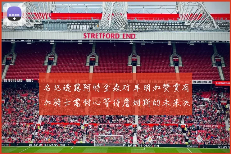 名记透露阿特金森对库明加赞赏有加骑士需耐心等待詹姆斯的未来决定