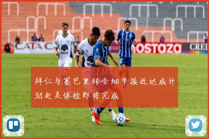 拜仁与塞巴里转会细节接近达成计划赴美体检即将完成