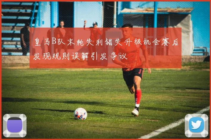 皇马B队末轮失利错失升级机会赛后发现规则误解引发争议