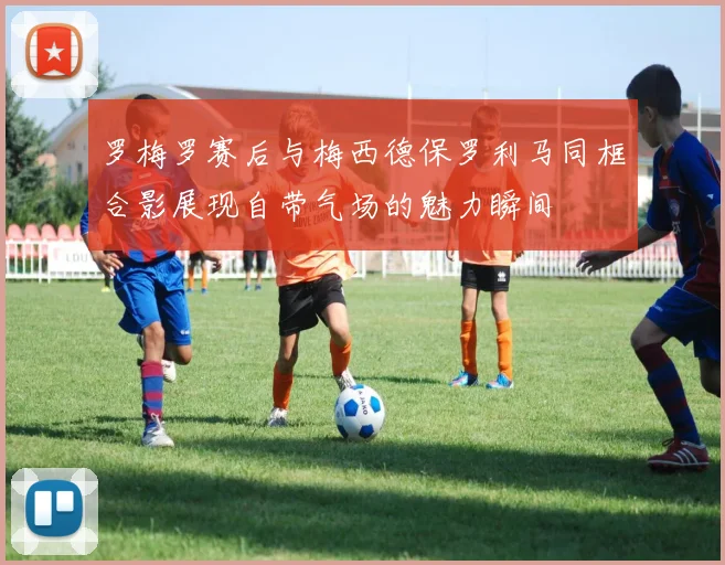 罗梅罗赛后与梅西德保罗利马同框合影展现自带气场的魅力瞬间