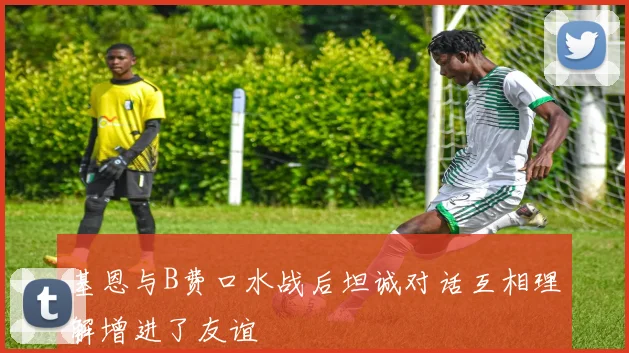 基恩与B费口水战后坦诚对话互相理解增进了友谊
