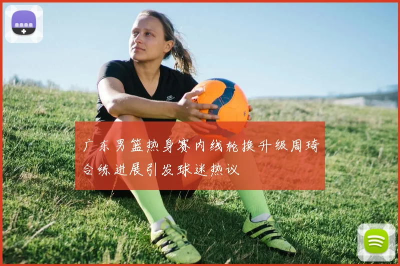 广东男篮热身赛内线轮换升级周琦合练进展引发球迷热议