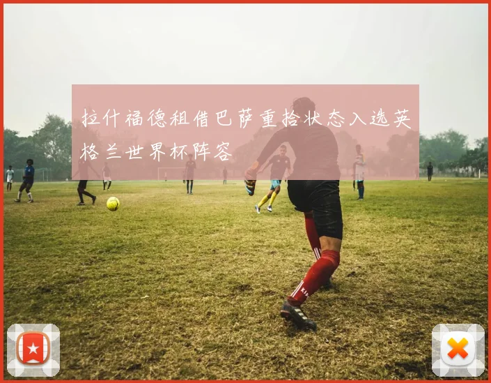 拉什福德租借巴萨重拾状态入选英格兰世界杯阵容