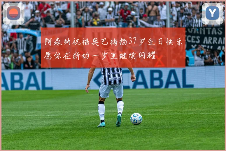 阿森纳祝福奥巴梅扬37岁生日快乐愿你在新的一岁里继续闪耀