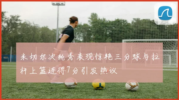 米切尔次轮秀表现惊艳三分球与拉杆上篮连得7分引发热议