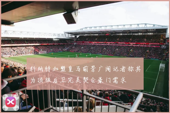 科纳特加盟皇马前景广阔记者称其为顶级后卫完美契合豪门需求