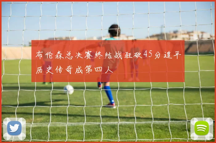 布伦森总决赛终结战狂砍45分追平历史传奇成第四人