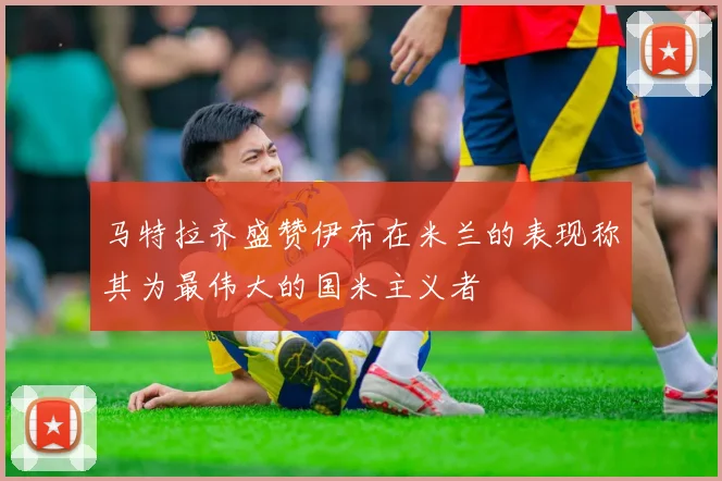 马特拉齐盛赞伊布在米兰的表现称其为最伟大的国米主义者