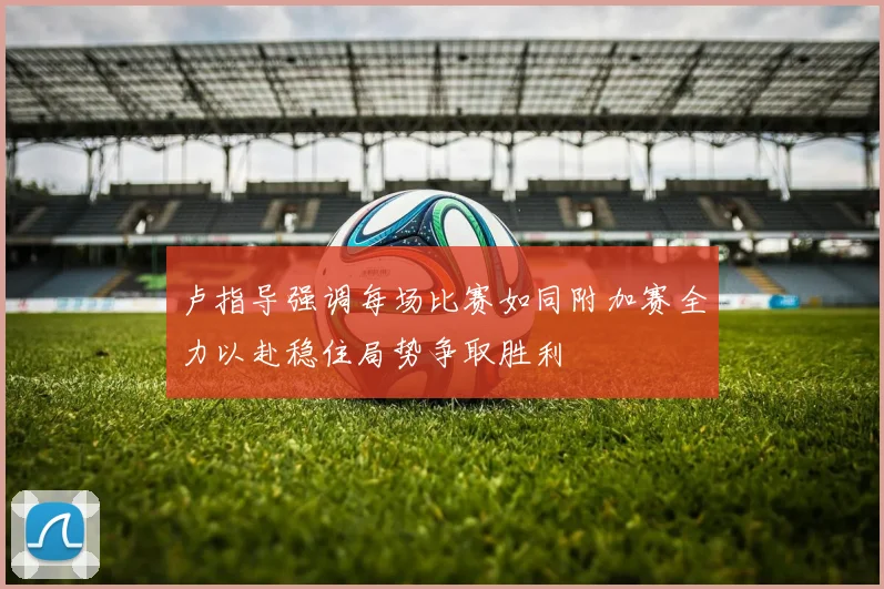 卢指导强调每场比赛如同附加赛全力以赴稳住局势争取胜利