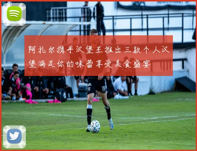 阿扎尔携手汉堡王推出三款个人汉堡满足你的味蕾享受美食盛宴