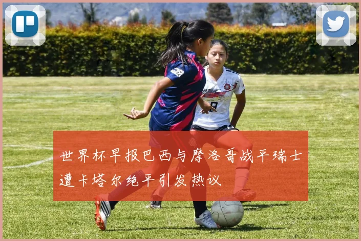 世界杯早报巴西与摩洛哥战平瑞士遭卡塔尔绝平引发热议