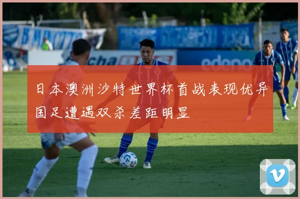 日本澳洲沙特世界杯首战表现优异国足遭遇双杀差距明显