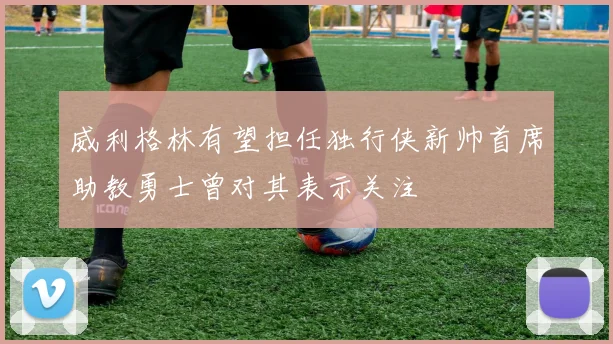 威利格林有望担任独行侠新帅首席助教勇士曾对其表示关注