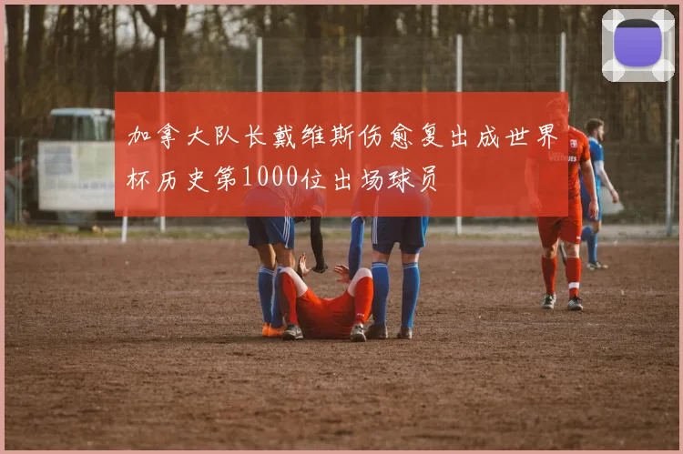 加拿大队长戴维斯伤愈复出成世界杯历史第1000位出场球员