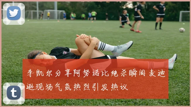 李凯尔分享阿努诺比绝杀瞬间麦迪逊现场气氛热烈引发热议