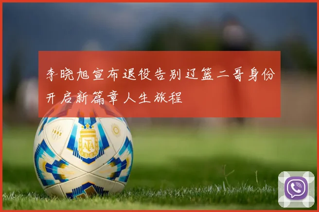 李晓旭宣布退役告别辽篮二哥身份开启新篇章人生旅程