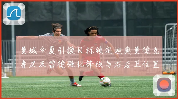 曼城今夏引援目标锁定迪奥曼德克鲁皮及雷德强化锋线与右后卫位置