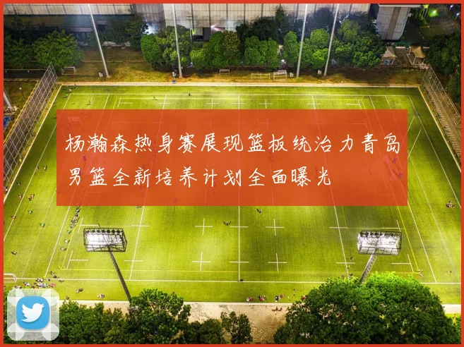 杨瀚森热身赛展现篮板统治力青岛男篮全新培养计划全面曝光