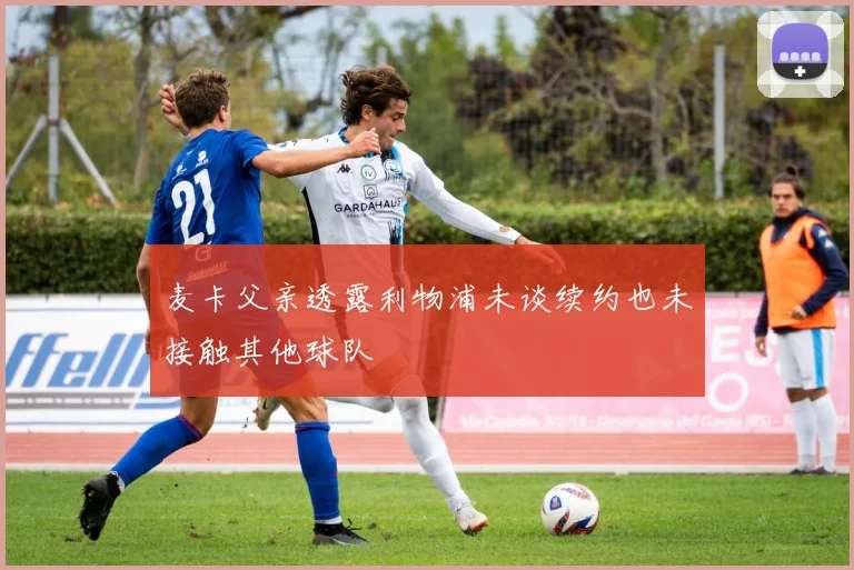麦卡父亲透露利物浦未谈续约也未接触其他球队